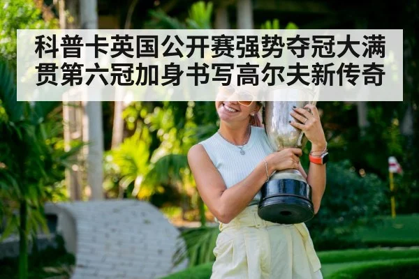 科普卡英国公开赛强势夺冠大满贯第六冠加身书写高尔夫新传奇