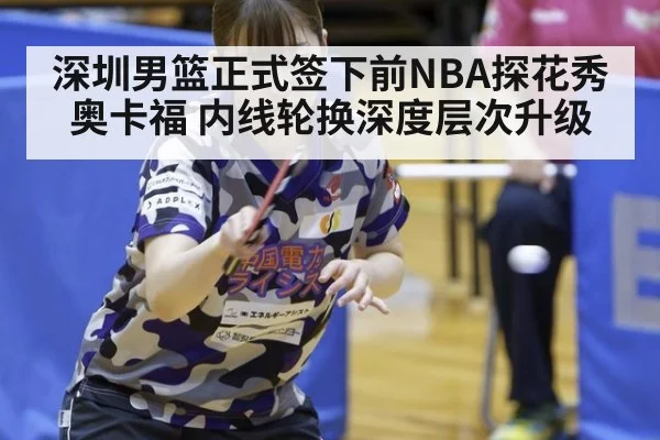 深圳男篮正式签下前NBA探花秀奥卡福 内线轮换深度层次升级