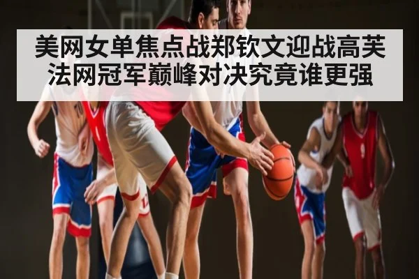 美网女单焦点战郑钦文迎战高芙法网冠军巅峰对决究竟谁更强